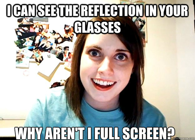 I can see the reflection in your glasses Why aren't i full screen? - I can see the reflection in your glasses Why aren't i full screen?  Overly Attached Girlfriend