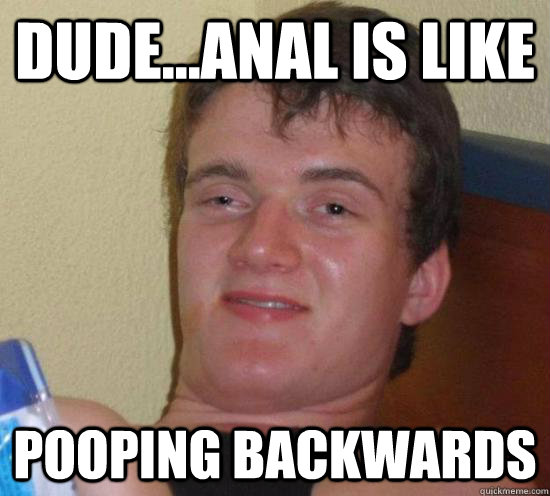 DUDE...ANAL IS LIKE POOPING BACKWARDS  