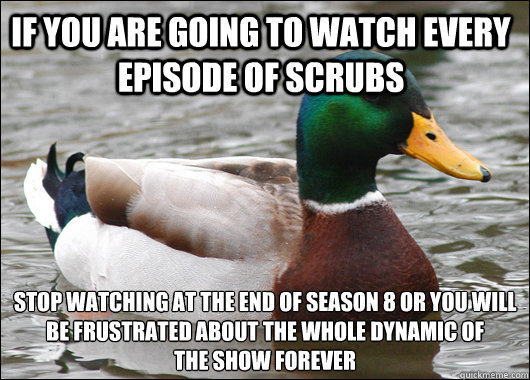 If you are going to watch every episode of scrubs stop watching at the end of season 8 or you will be frustrated about the whole dynamic of 
the show forever  Actual Advice Mallard