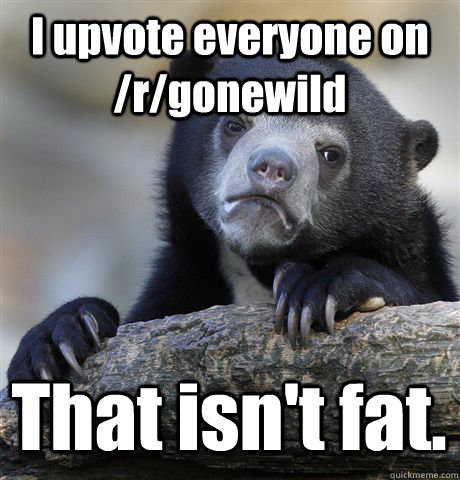 I upvote everyone on /r/gonewild That isn't fat.  Confession Bear
