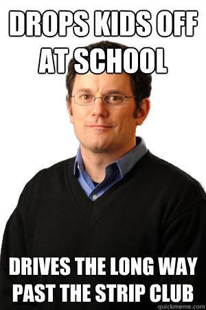 Drops kids off at school drives the long way past the strip club - Drops kids off at school drives the long way past the strip club  Repressed Suburban Father