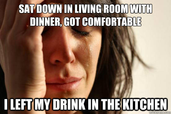 Sat down in living room with dinner, got comfortable I left my drink in the kitchen  