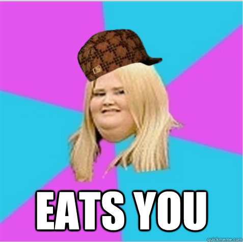  eats you  scumbag fat girl