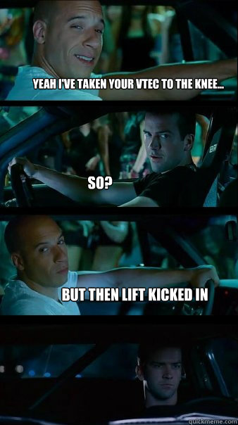 Yeah i've taken your Vtec to the knee... so? but then lift kicked in   Fast and Furious