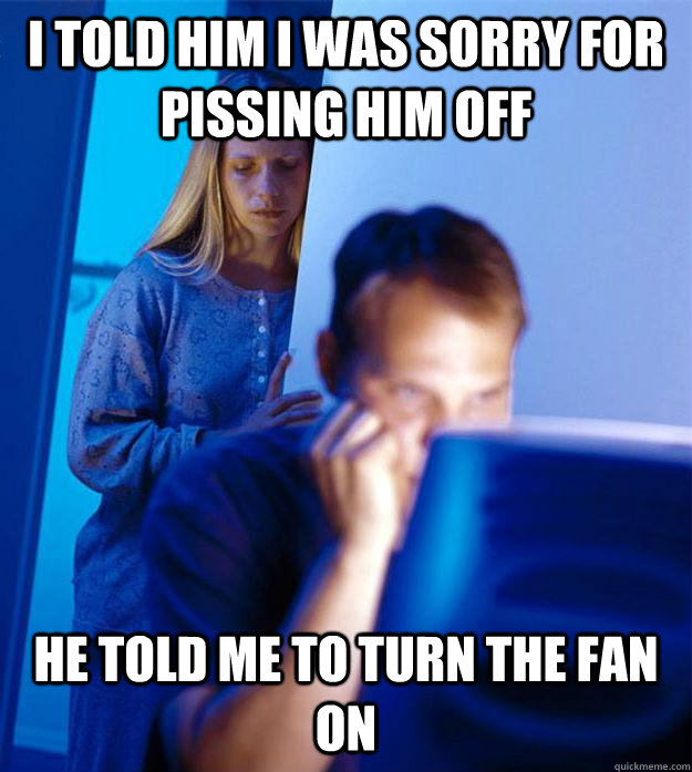 i told him i was sorry for pissing him off He told me to turn the fan on  Redditors Wife