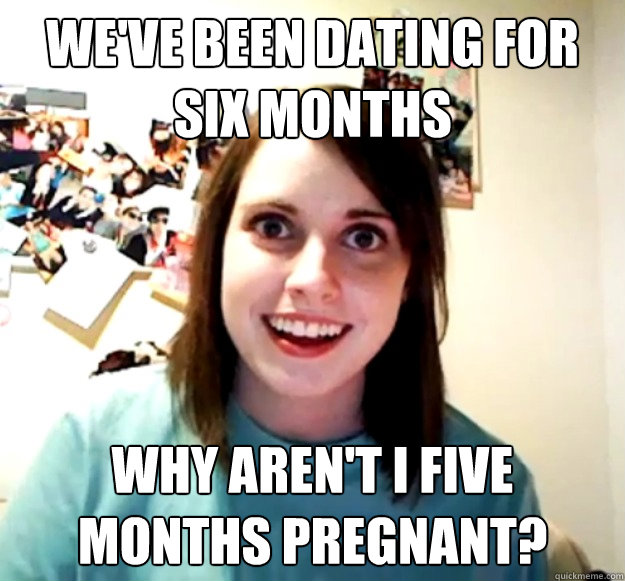 we've been dating for six months why aren't i five months pregnant? - we've been dating for six months why aren't i five months pregnant?  Overly Attached Girlfriend