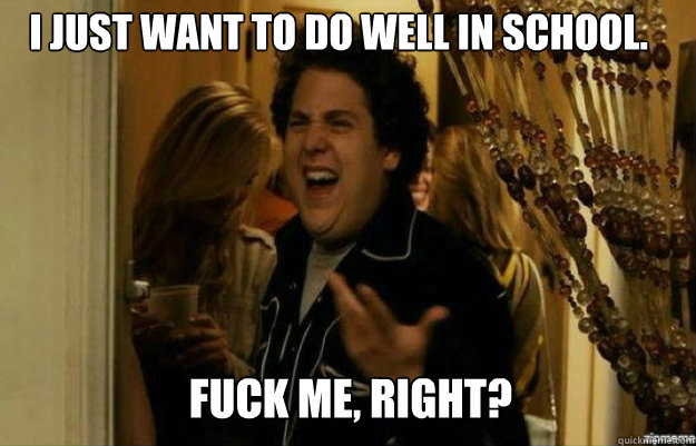 I just want to do well in school. FUCK ME, RIGHT?  fuck me right