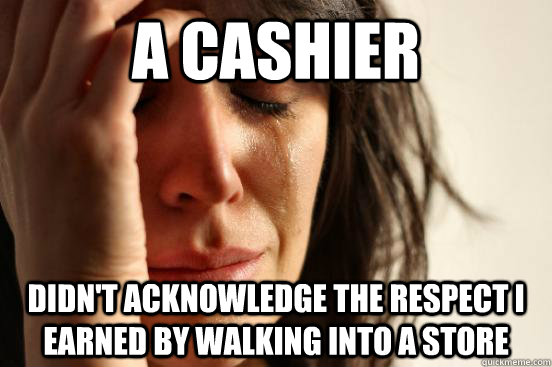 a cashier didn't acknowledge the respect I earned by walking into a store  First World Problems