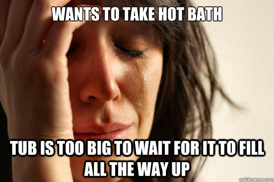 wants to take hot bath tub is too big to wait for it to fill all the way up  First World Problems