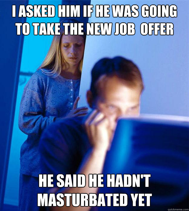 I asked him if he was going to take the new job  offer He said he hadn't masturbated yet - I asked him if he was going to take the new job  offer He said he hadn't masturbated yet  RedditorsWife