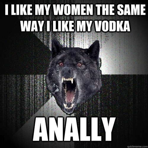 I LIKE my women the same way i like my vodka ANALLY   Insanity Wolf
