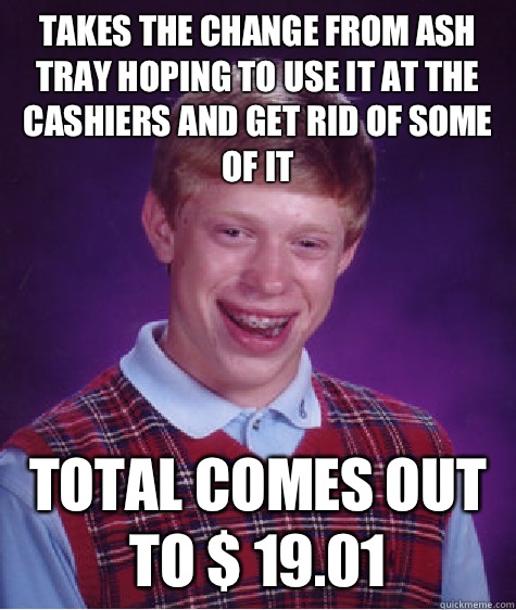 Takes the change from ash tray hoping to use it At the cashiers and get rid of some of it Total comes out to $ 19.01  Bad Luck Brian