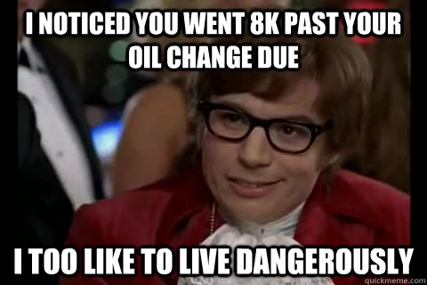 I noticed you went 8k past your oil change due i too like to live dangerously  Dangerously - Austin Powers
