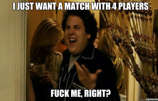 I just want a match with 4 players FUCK ME, RIGHT?  fuck me right
