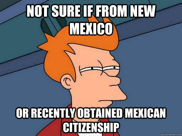 Not sure if from new mexico Or recently obtained Mexican citizenship  Futurama Fry