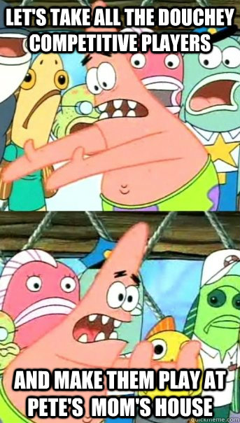 Let's take all the douchey competitive players and make them play at Pete's  Mom's house  Push it somewhere else Patrick
