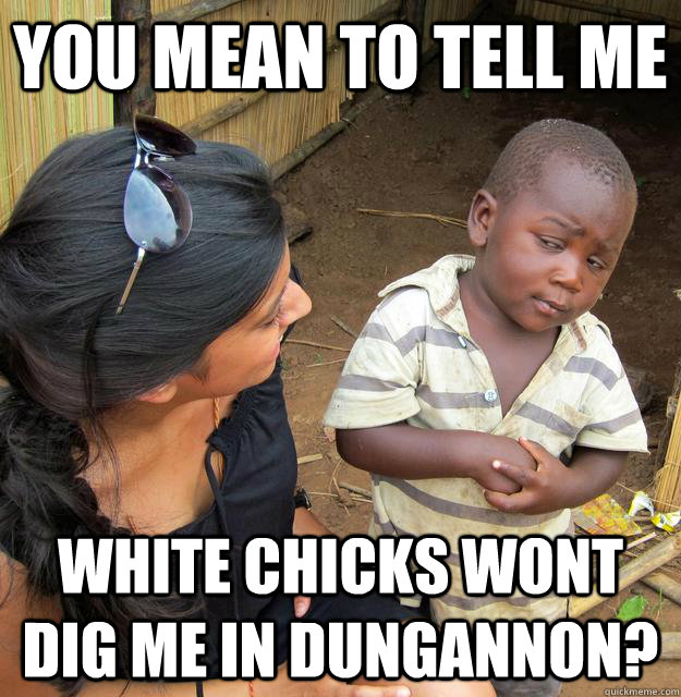 You mean to tell me WHITE CHICKS WONT DIG ME IN DUNGANNON?  Skeptical Third World Kid
