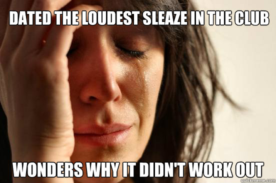 dated the loudest sleaze in the club wonders why it didn't work out  First World Problems