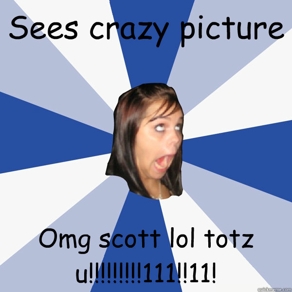 Sees crazy picture Omg scott lol totz u!!!!!!!!!111!!11!  Annoying Facebook Girl