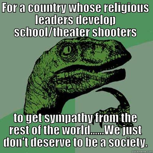 FOR A COUNTRY WHOSE RELIGIOUS LEADERS DEVELOP SCHOOL/THEATER SHOOTERS TO GET SYMPATHY FROM THE REST OF THE WORLD......WE JUST DON'T DESERVE TO BE A SOCIETY. Philosoraptor