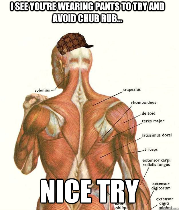 I see you're wearing pants to try and avoid chub rub... nice try - I see you're wearing pants to try and avoid chub rub... nice try  Scumbag body