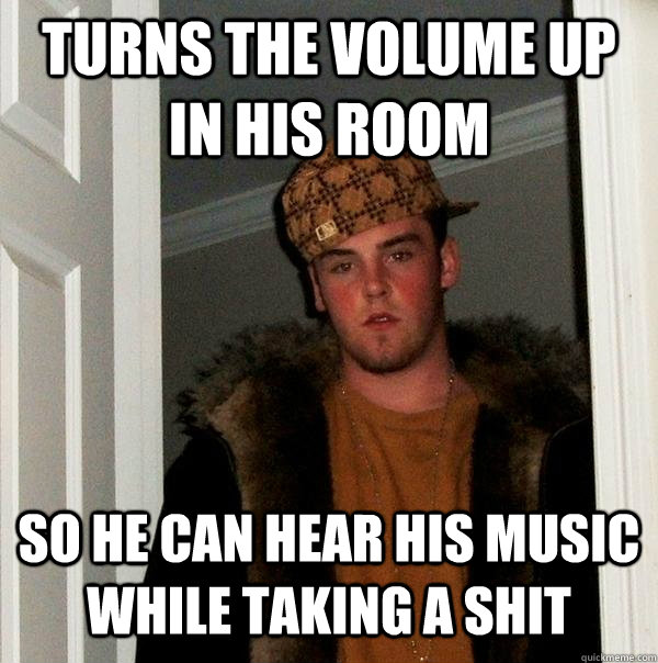 Turns the volume up in his room So he can hear his music while taking a shit - Turns the volume up in his room So he can hear his music while taking a shit  Scumbag Steve