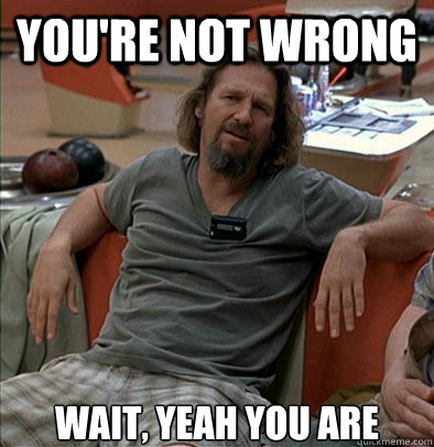 you're not wrong wait, yeah you are  The Dude
