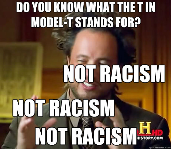 Do you know what the t in model-t stands for? not racism Not racism Not racism  Ancient Aliens