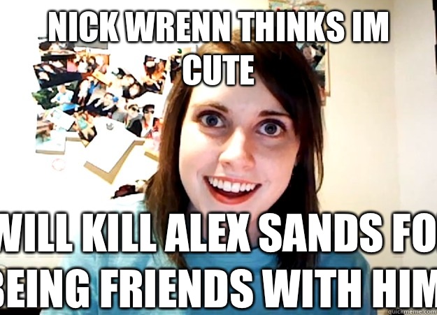 nick wrenn thinks im cute i will kill alex sands for being friends with him  Overly Attached Girlfriend
