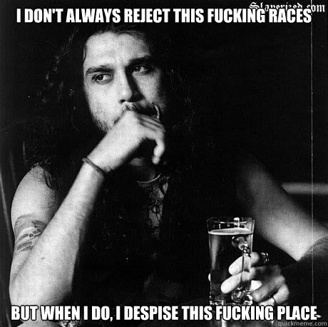 I don't always reject this fucking races but when i do, i despise this fucking place   Most Interesting Tom Araya