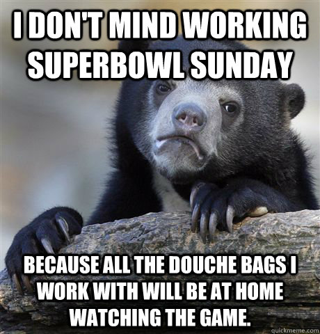 I don't mind working Superbowl Sunday Because all the Douche bags I work with will be at home watching the game.  Confession Bear