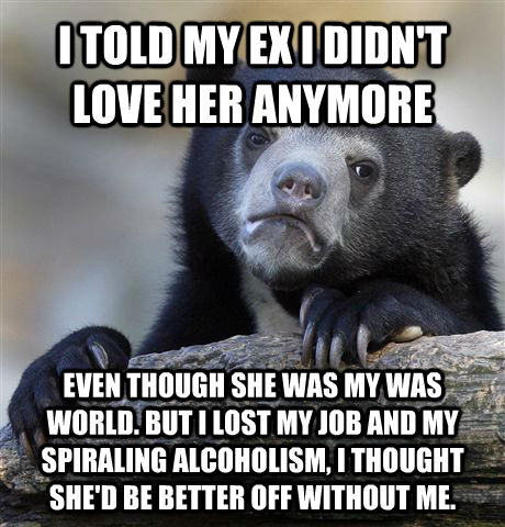 I TOLD MY EX I DIDN'T LOVE HER ANYMORE EVEN THOUGH SHE WAS MY WAS WORLD. BUT I LOST MY JOB AND MY SPIRALING ALCOHOLISM, I THOUGHT SHE'D BE BETTER OFF WITHOUT ME.  Confession Bear