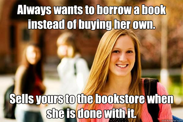 Always wants to borrow a book instead of buying her own. Sells yours to the bookstore when she is done with it.  College Freshwoman