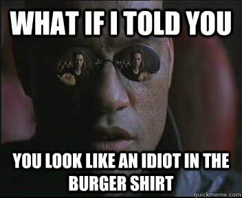 What if I told you You look like an idiot in the burger shirt  Morpheus SC