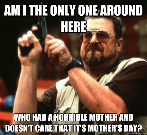 Am i the only one around here who had a horrible mother and doesn't care that it's mother's day?  Am I The Only One Around Here