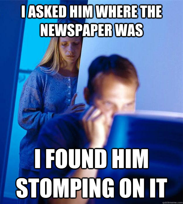 i asked him where the newspaper was i found him stomping on it  Redditors Wife