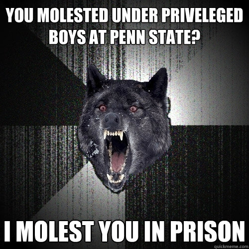 you molested under priveleged boys at penn state? i molest you in prison  Insanity Wolf