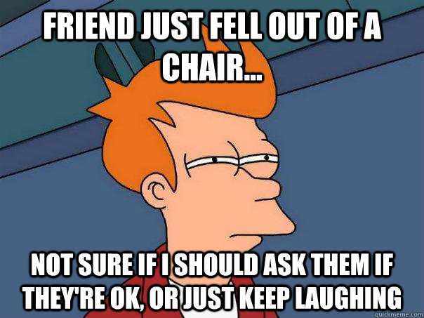 Friend just fell out of a chair... not sure if i should ask them if they're ok, or just keep laughing - Friend just fell out of a chair... not sure if i should ask them if they're ok, or just keep laughing  Futurama Fry