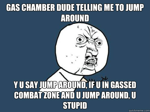 GAS CHAMBER DUDE TELLING ME TO JUMP AROUND Y U SAY JUMP AROUND, IF U IN GASSED COMBAT ZONE AND U JUMP AROUND, U STUPID  Y U No