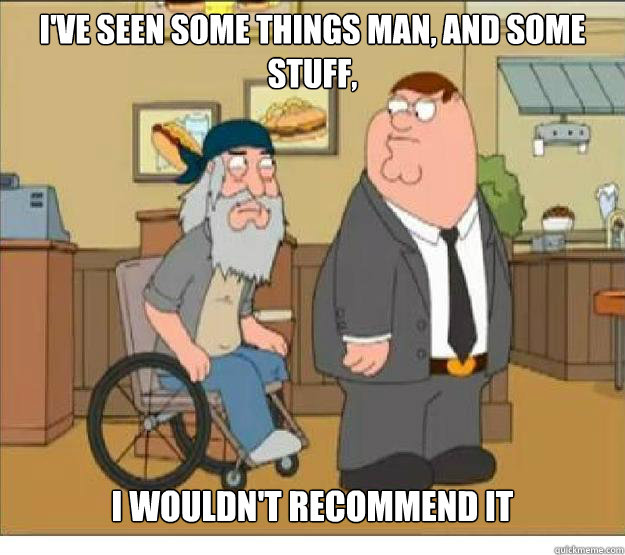 I've seen some things man, and some stuff, I wouldn't recommend it ...