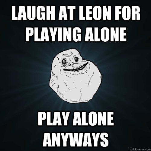 Laugh at Leon for playing alone Play alone anyways  Forever Alone