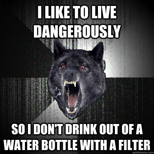 i like to live dangerously  so i don't drink out of a water bottle with a filter  Insanity Wolf