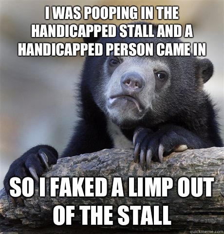 I was pooping in the handicapped stall and a handicapped person came in So I faked a limp out of the stall  Confession Bear