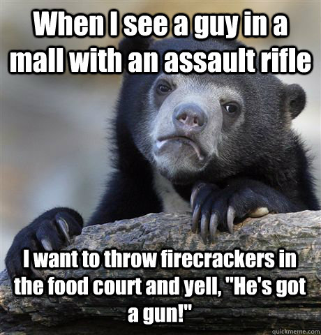 When I see a guy in a mall with an assault rifle I want to throw firecrackers in the food court and yell, 