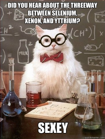 Did you hear about the threeway between selenium, 
xenon, and yttrium? sexey - Did you hear about the threeway between selenium, 
xenon, and yttrium? sexey  Chemistry Cat
