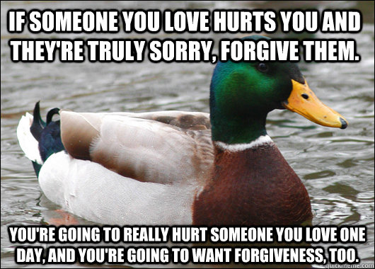 If someone you love hurts you and they're truly sorry, forgive them. You're going to really hurt someone you love one day, and you're going to want forgiveness, too. - If someone you love hurts you and they're truly sorry, forgive them. You're going to really hurt someone you love one day, and you're going to want forgiveness, too.  Actual Advice Mallard