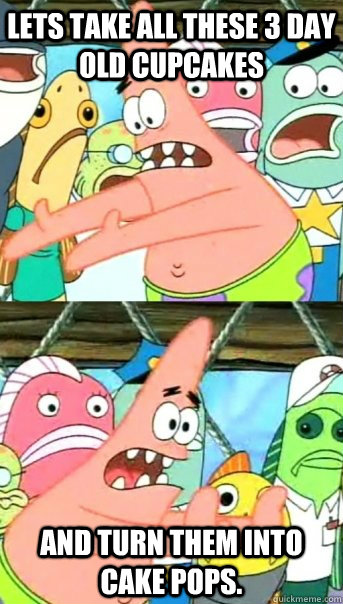 Lets take all these 3 day old cupcakes and turn them into cake pops.  Push it somewhere else Patrick