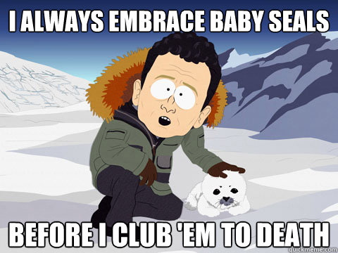 I always embrace baby seals before I club 'em to death  