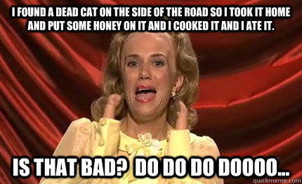 I found a dead cat on the side of the road so I took it home and put some honey on it and I cooked it and I ate it. Is that Bad?  Do do do doooo... - I found a dead cat on the side of the road so I took it home and put some honey on it and I cooked it and I ate it. Is that Bad?  Do do do doooo...  Dooneese