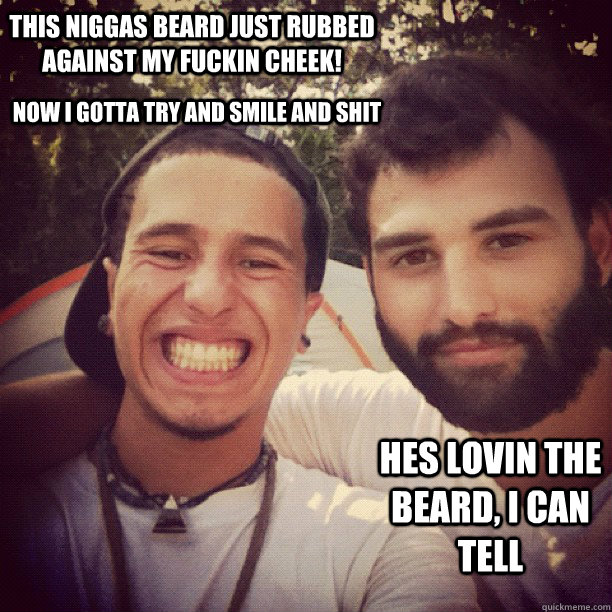 this niggas beard just rubbed against my fuckin cheek! hes lovin the beard, i can tell now i gotta try and smile and shit  